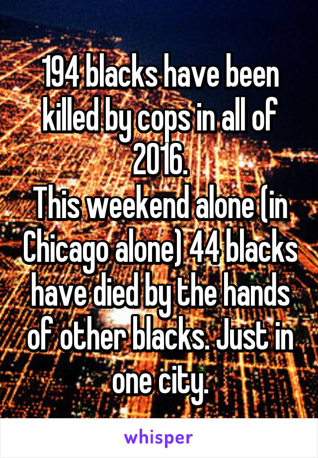 194 blacks have been killed by cops in all of 2016.
This weekend alone (in Chicago alone) 44 blacks have died by the hands of other blacks. Just in one city.