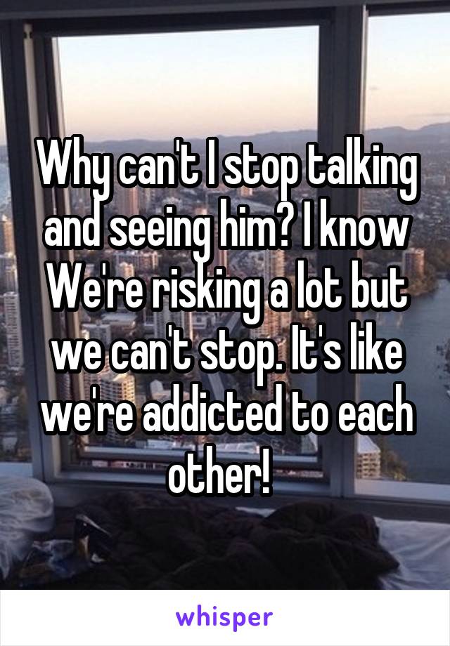 Why can't I stop talking and seeing him? I know We're risking a lot but we can't stop. It's like we're addicted to each other!  