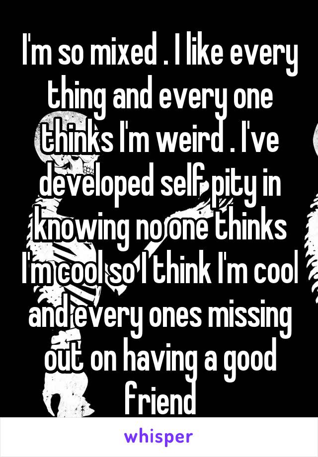 I'm so mixed . I like every thing and every one thinks I'm weird . I've developed self pity in knowing no one thinks I'm cool so I think I'm cool and every ones missing out on having a good friend