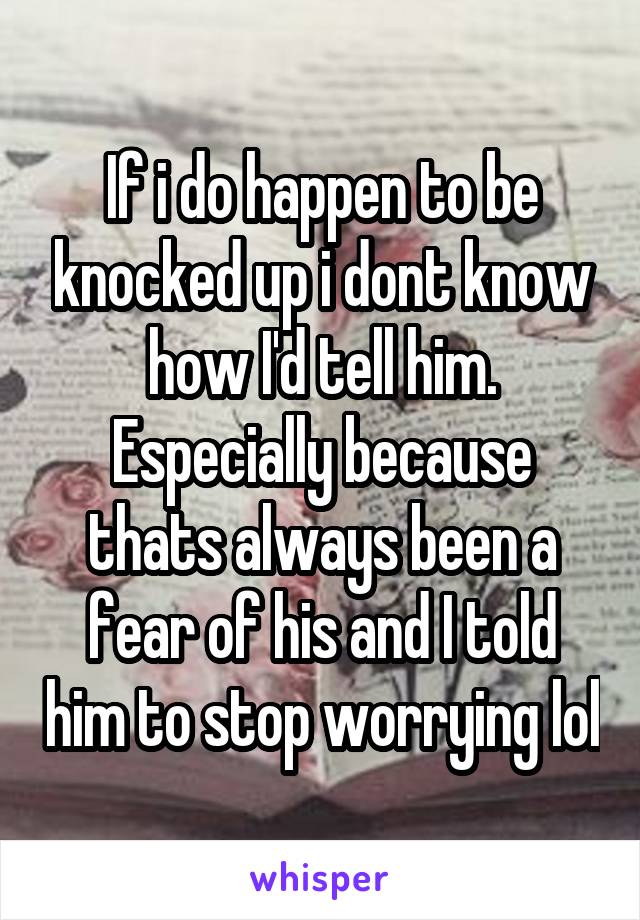 If i do happen to be knocked up i dont know how I'd tell him. Especially because thats always been a fear of his and I told him to stop worrying lol