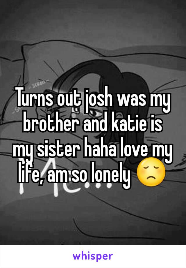 Turns out josh was my brother and katie is my sister haha love my life, am so lonely 😞