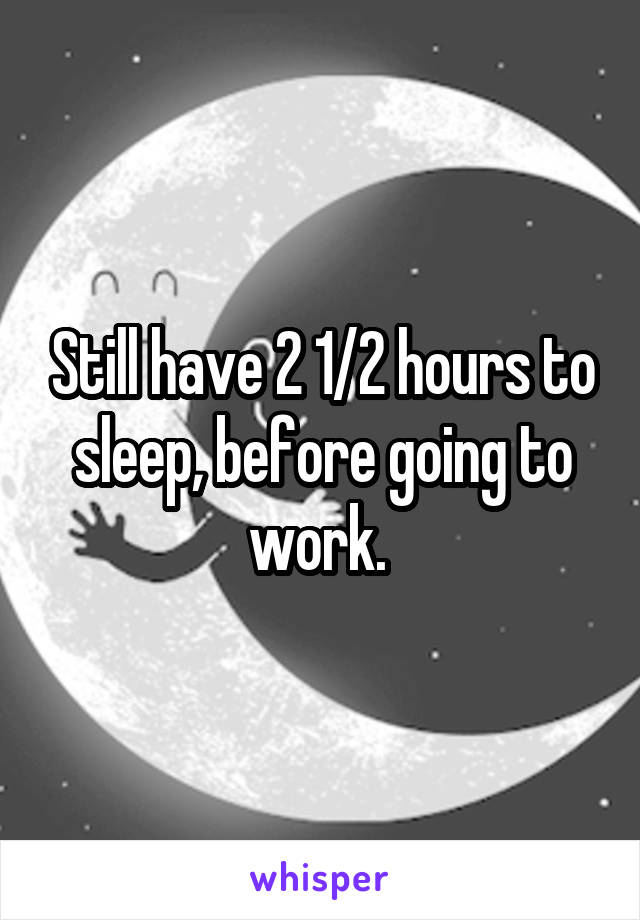 Still have 2 1/2 hours to sleep, before going to work. 