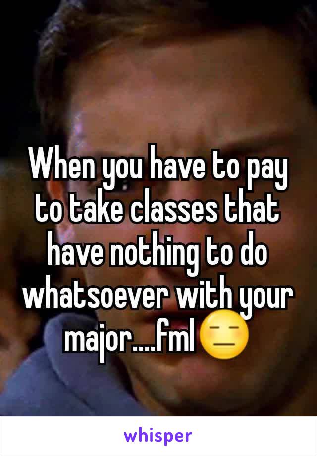 When you have to pay to take classes that have nothing to do whatsoever with your major....fml😑