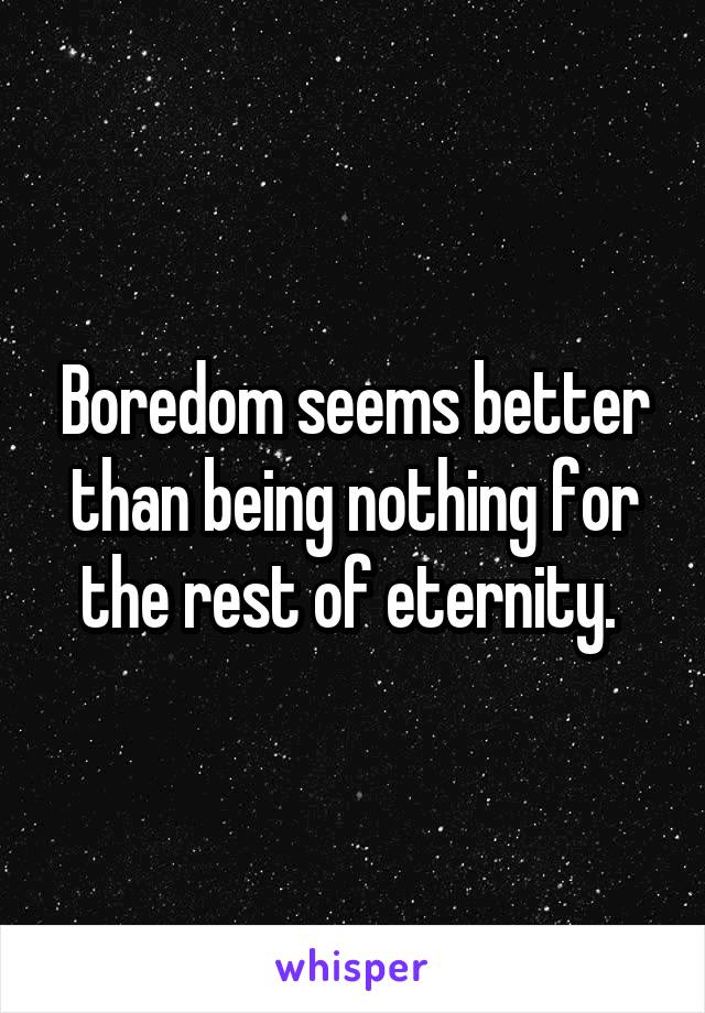 Boredom seems better than being nothing for the rest of eternity. 