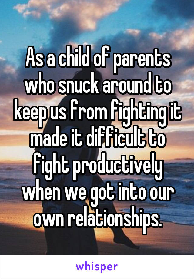 As a child of parents who snuck around to keep us from fighting it made it difficult to fight productively when we got into our own relationships.