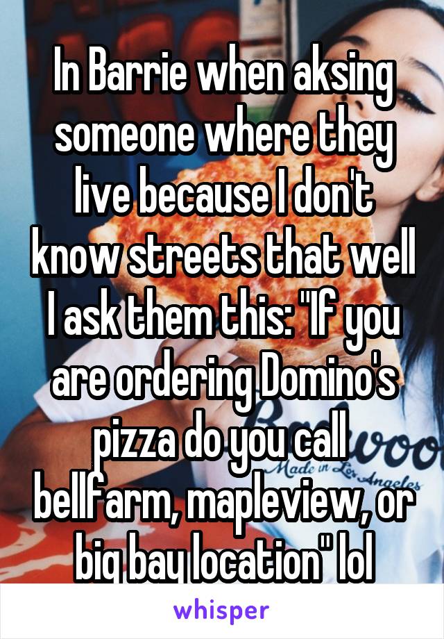 In Barrie when aksing someone where they live because I don't know streets that well I ask them this: "If you are ordering Domino's pizza do you call  bellfarm, mapleview, or big bay location" lol