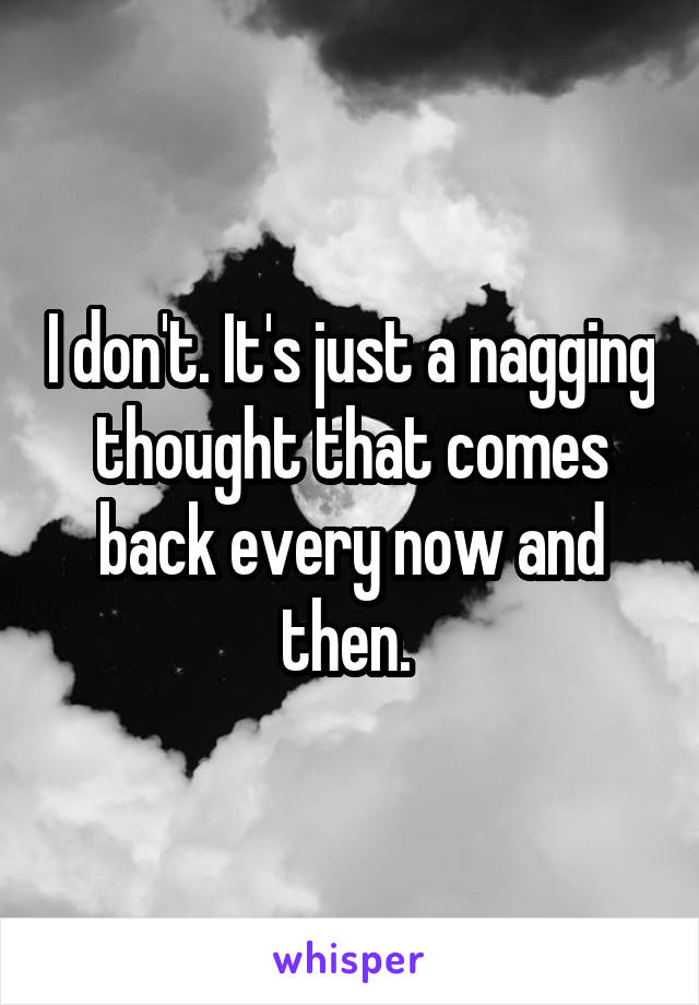 I don't. It's just a nagging thought that comes back every now and then. 