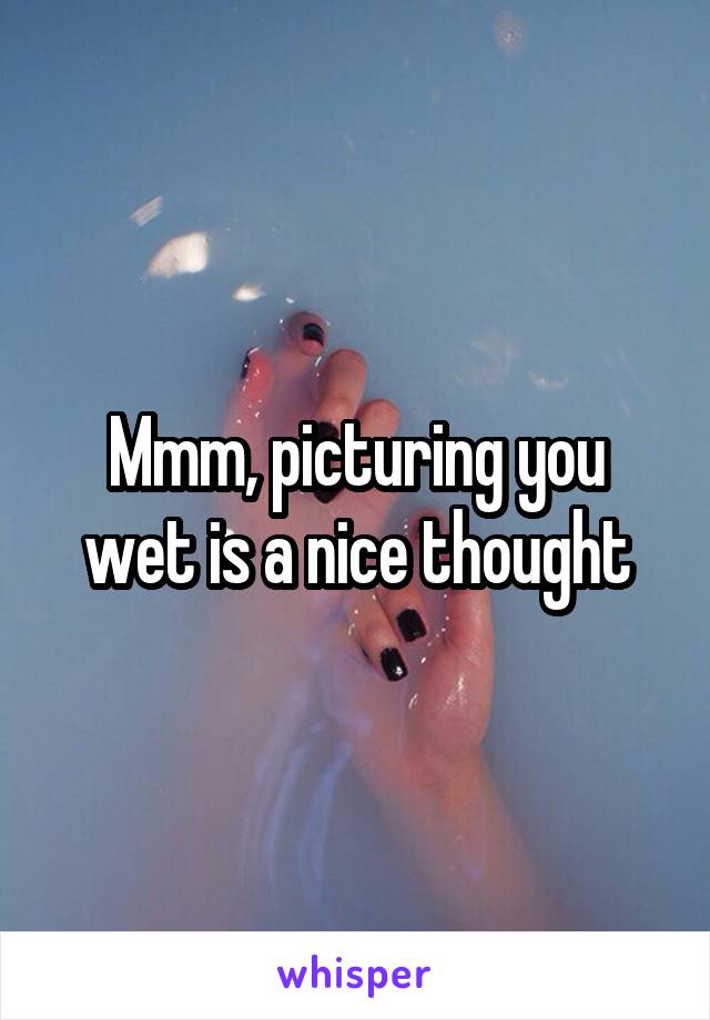 Mmm, picturing you wet is a nice thought