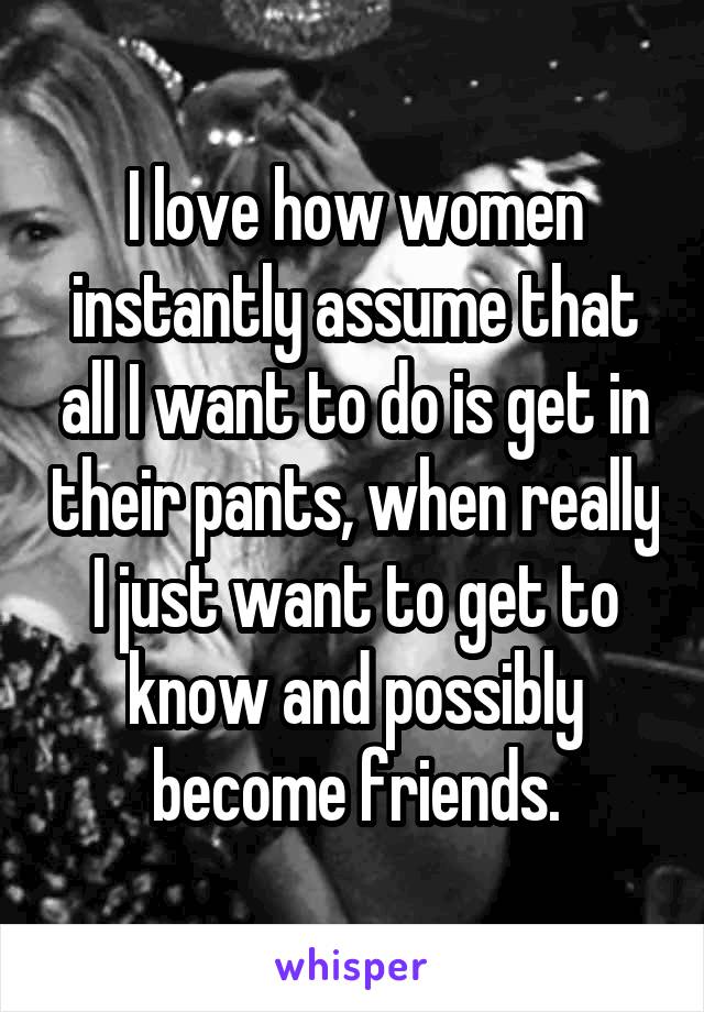 I love how women instantly assume that all I want to do is get in their pants, when really I just want to get to know and possibly become friends.