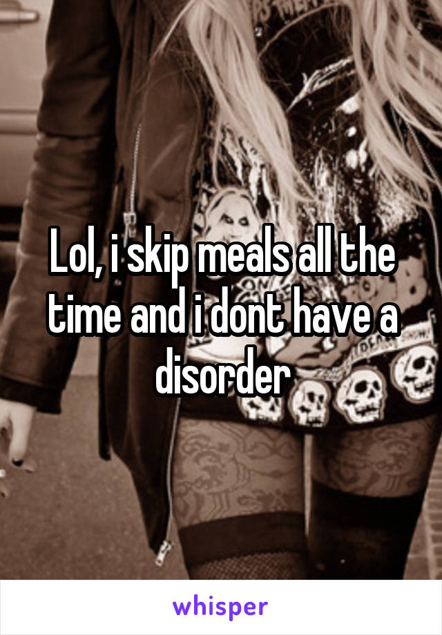 Lol, i skip meals all the time and i dont have a disorder