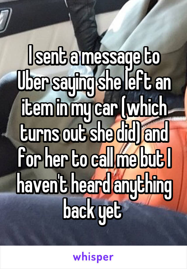 I sent a message to Uber saying she left an item in my car (which turns out she did) and for her to call me but I haven't heard anything back yet 