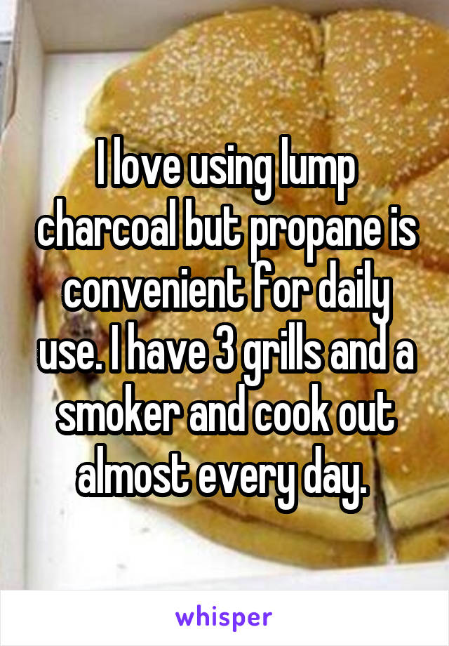 I love using lump charcoal but propane is convenient for daily use. I have 3 grills and a smoker and cook out almost every day. 