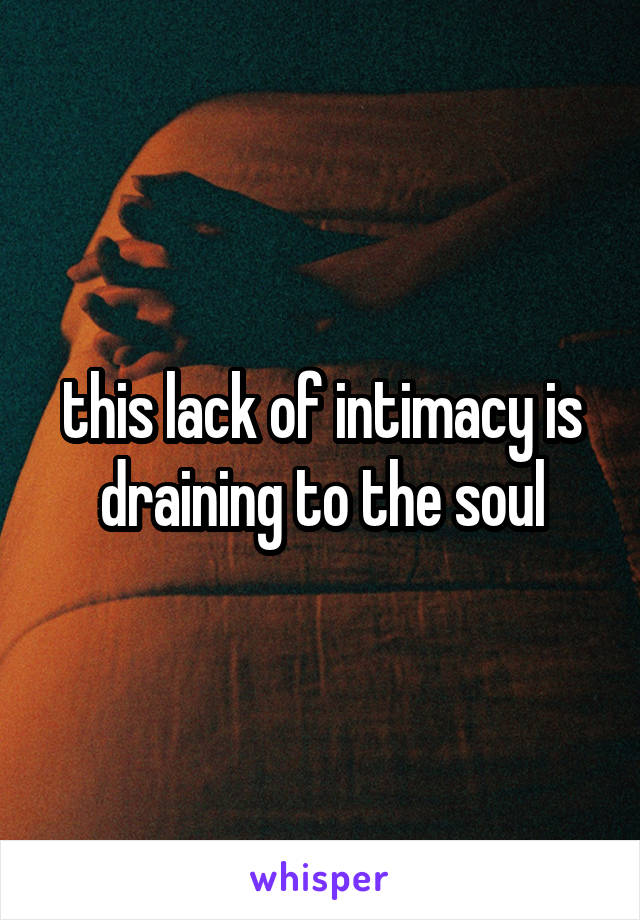 this lack of intimacy is draining to the soul