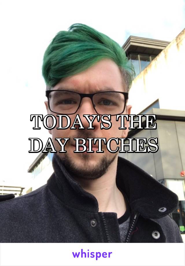 TODAY'S THE DAY BITCHES