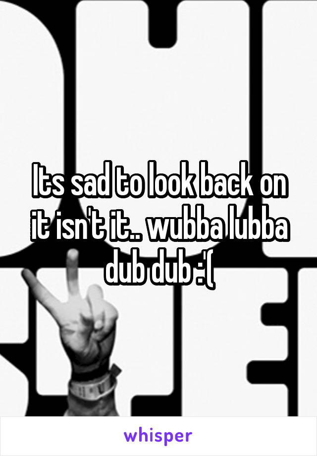Its sad to look back on it isn't it.. wubba lubba dub dub :'(