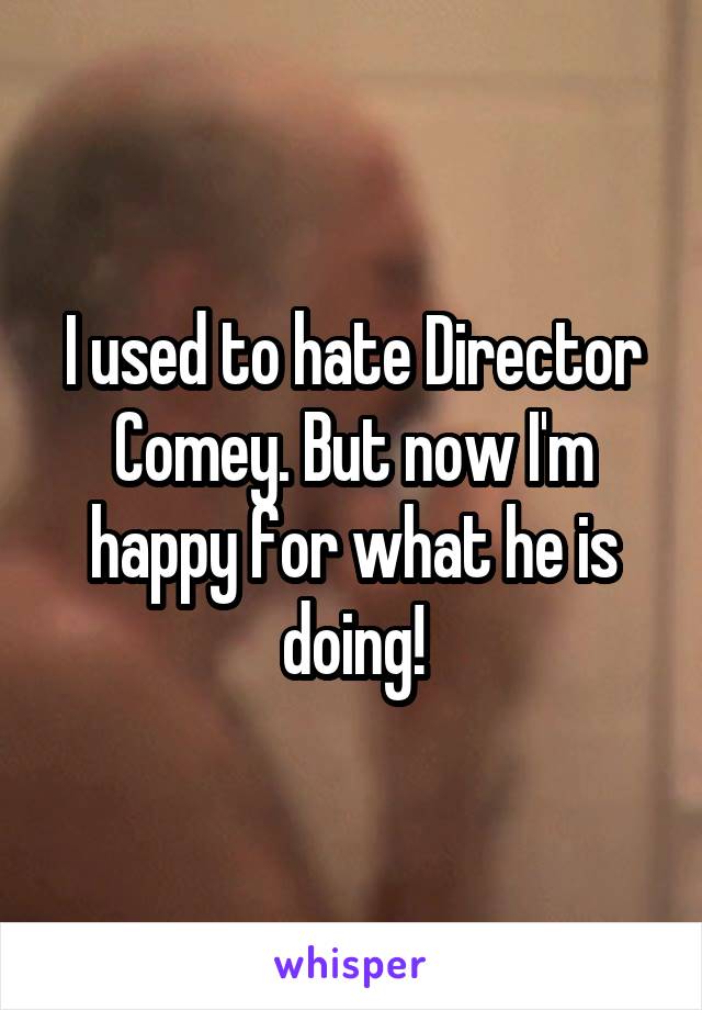 I used to hate Director Comey. But now I'm happy for what he is doing!