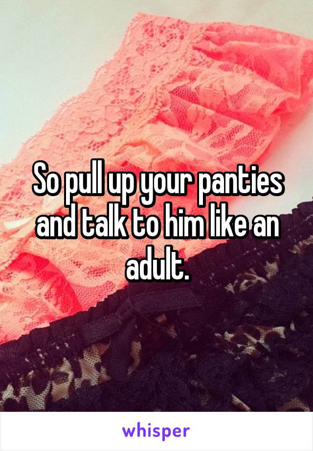 So pull up your panties and talk to him like an adult.