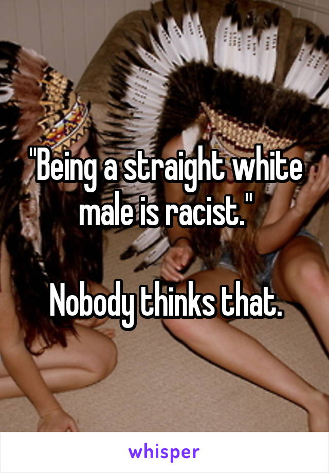 "Being a straight white male is racist."

Nobody thinks that.