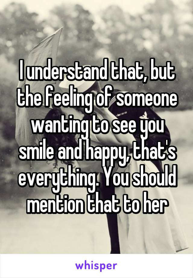 I understand that, but the feeling of someone wanting to see you smile and happy, that's everything. You should mention that to her