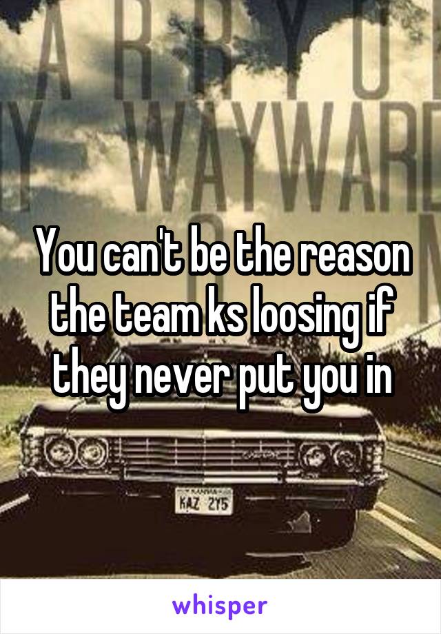 You can't be the reason the team ks loosing if they never put you in