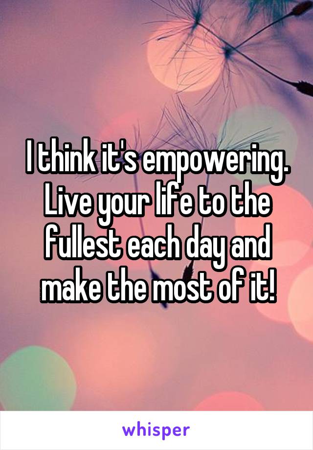 I think it's empowering. Live your life to the fullest each day and make the most of it!