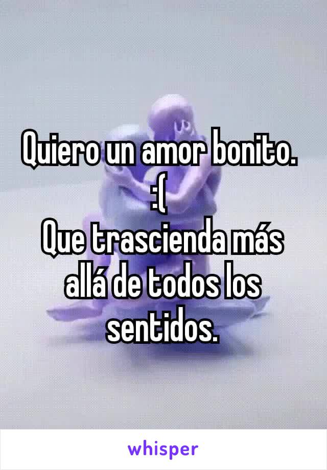 Quiero un amor bonito. 
:( 
Que trascienda más allá de todos los sentidos.