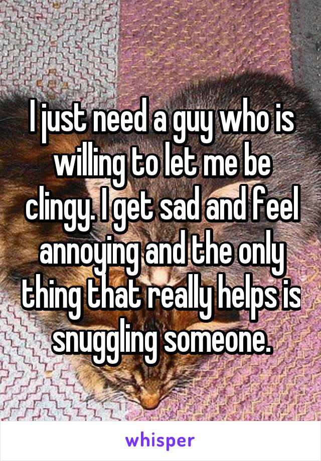 I just need a guy who is willing to let me be clingy. I get sad and feel annoying and the only thing that really helps is snuggling someone.