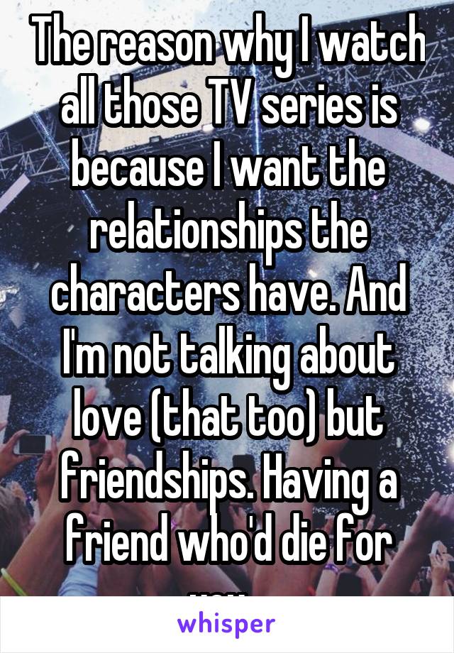 The reason why I watch all those TV series is because I want the relationships the characters have. And I'm not talking about love (that too) but friendships. Having a friend who'd die for you...