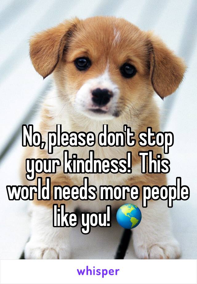 No, please don't stop your kindness!  This world needs more people like you! 🌎