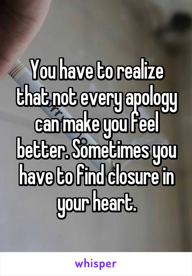 You have to realize that not every apology can make you feel better. Sometimes you have to find closure in your heart.