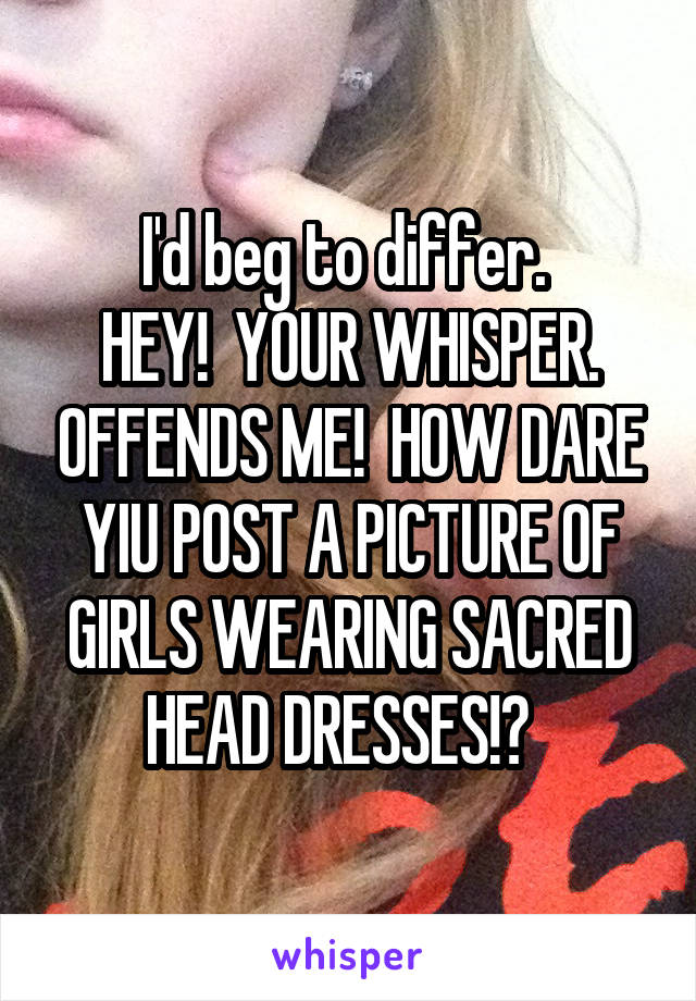 I'd beg to differ. 
HEY!  YOUR WHISPER. OFFENDS ME!  HOW DARE YIU POST A PICTURE OF GIRLS WEARING SACRED HEAD DRESSES!?  