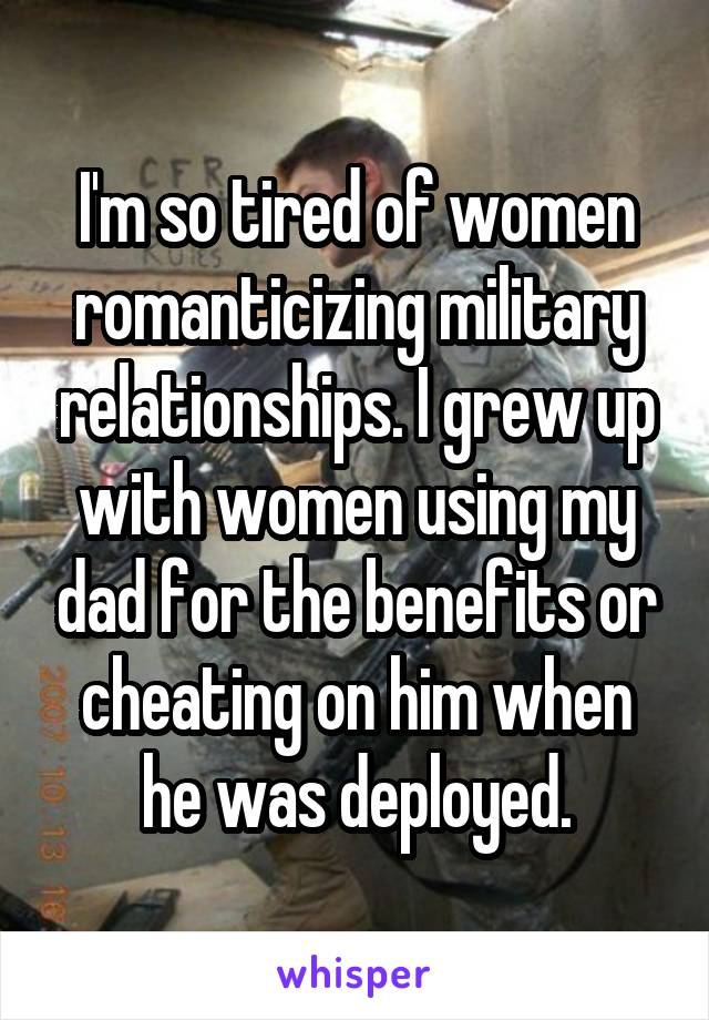 I'm so tired of women romanticizing military relationships. I grew up with women using my dad for the benefits or cheating on him when he was deployed.