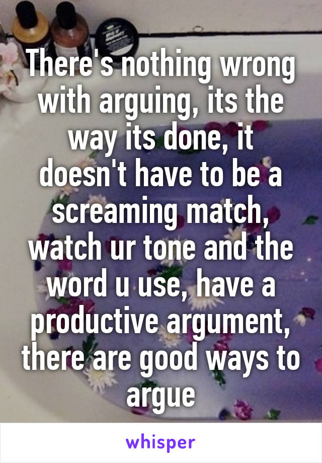 There's nothing wrong with arguing, its the way its done, it doesn't have to be a screaming match, watch ur tone and the word u use, have a productive argument, there are good ways to argue