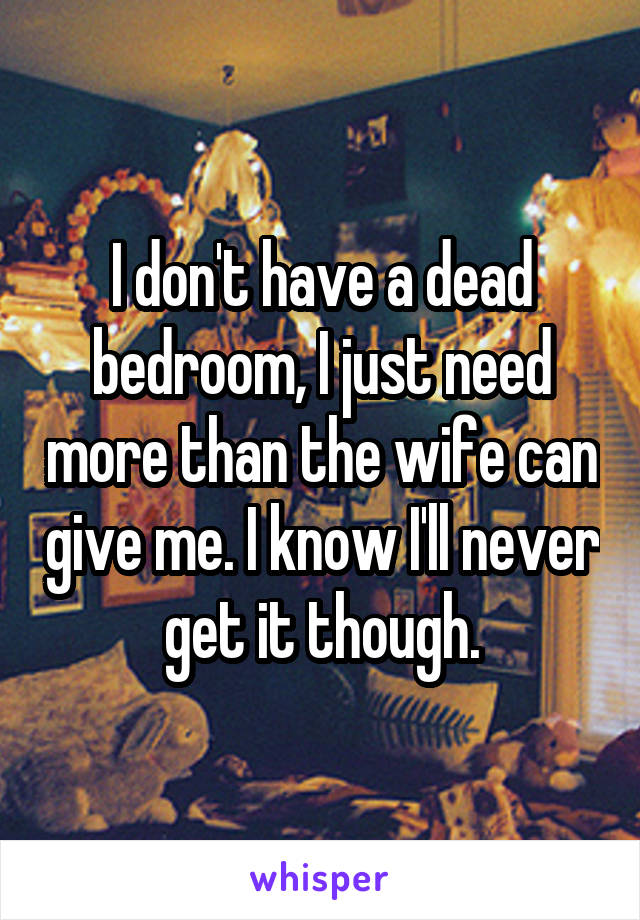 I don't have a dead bedroom, I just need more than the wife can give me. I know I'll never get it though.