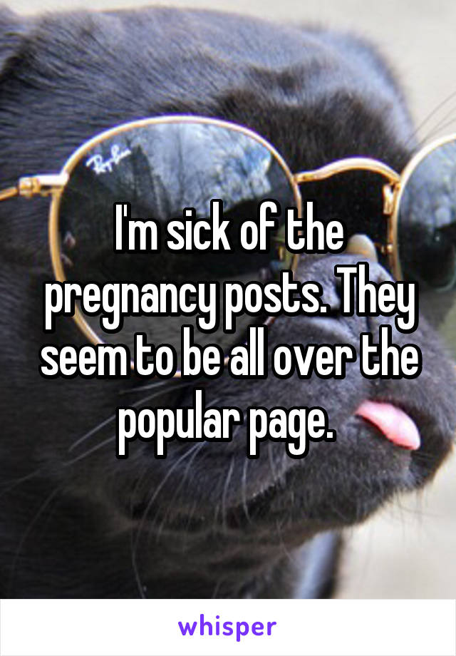 I'm sick of the pregnancy posts. They seem to be all over the popular page. 