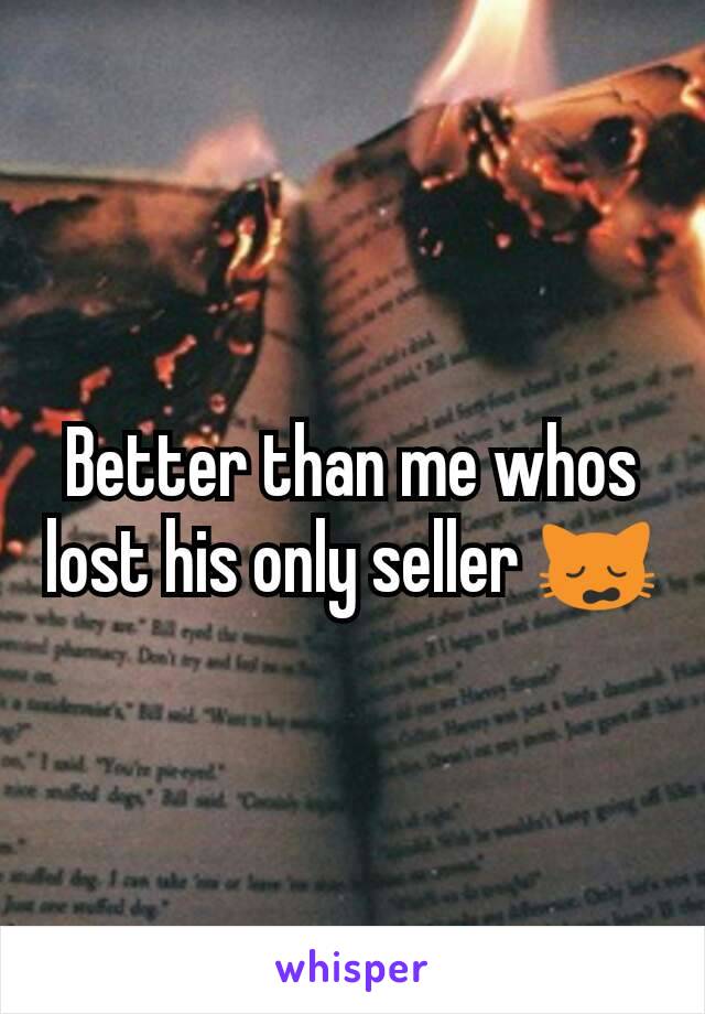 Better than me whos lost his only seller 🙀