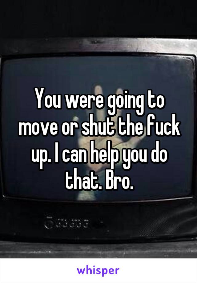 You were going to move or shut the fuck up. I can help you do that. Bro.