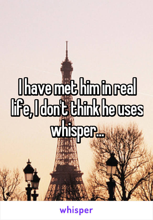 I have met him in real life, I don't think he uses whisper...