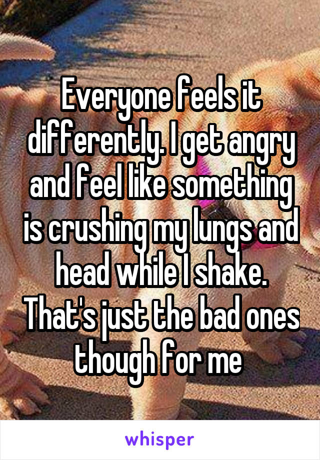 Everyone feels it differently. I get angry and feel like something is crushing my lungs and head while I shake. That's just the bad ones though for me 