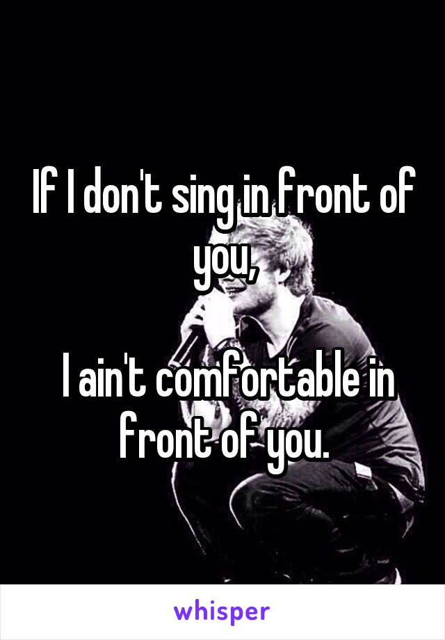 If I don't sing in front of you,

 I ain't comfortable in front of you.