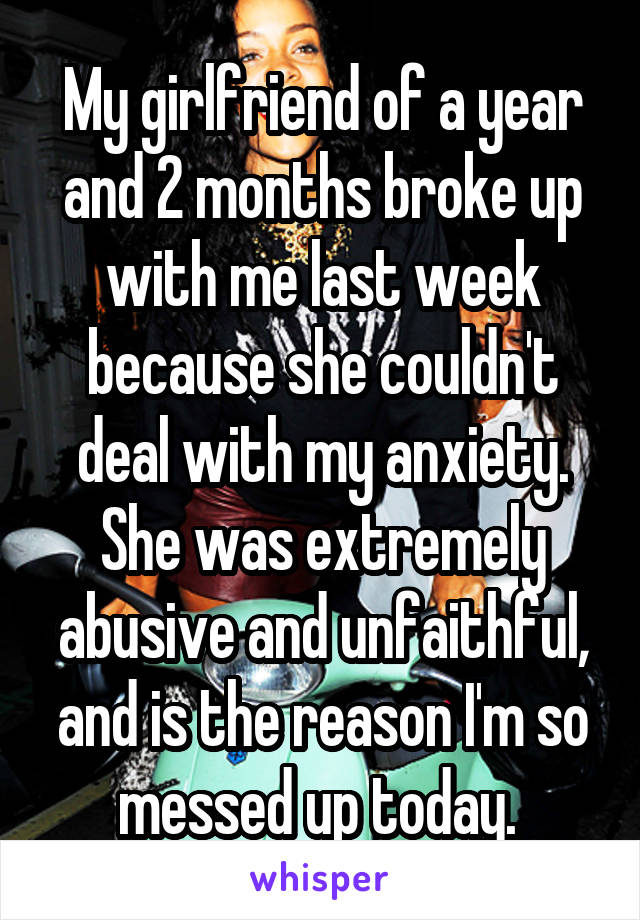 My girlfriend of a year and 2 months broke up with me last week because she couldn't deal with my anxiety. She was extremely abusive and unfaithful, and is the reason I'm so messed up today. 