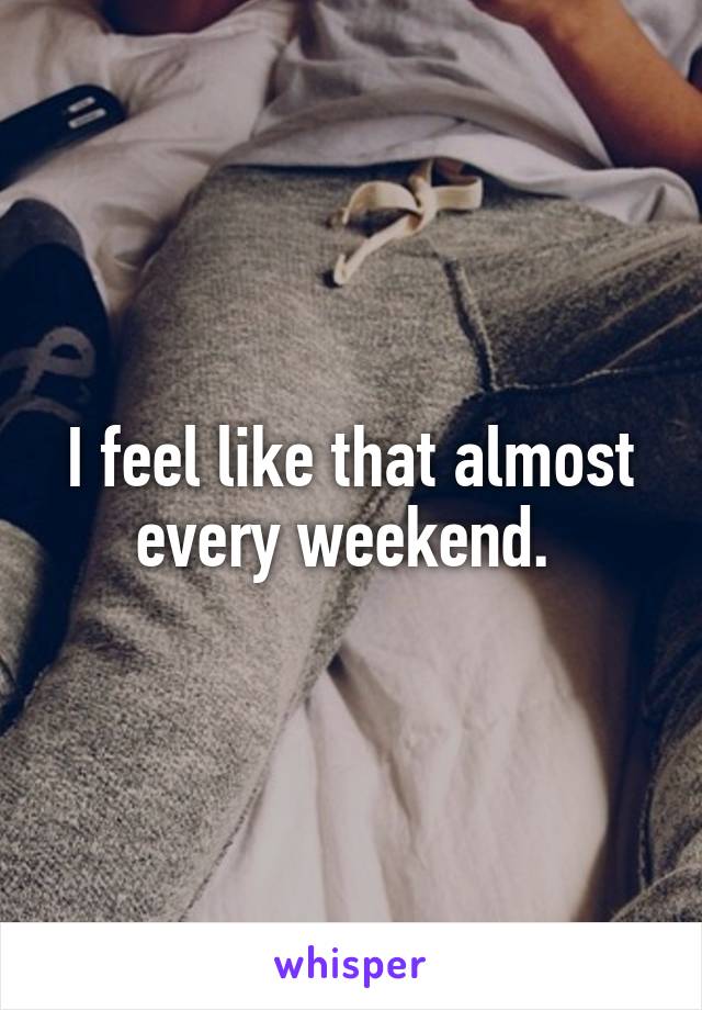 I feel like that almost every weekend. 