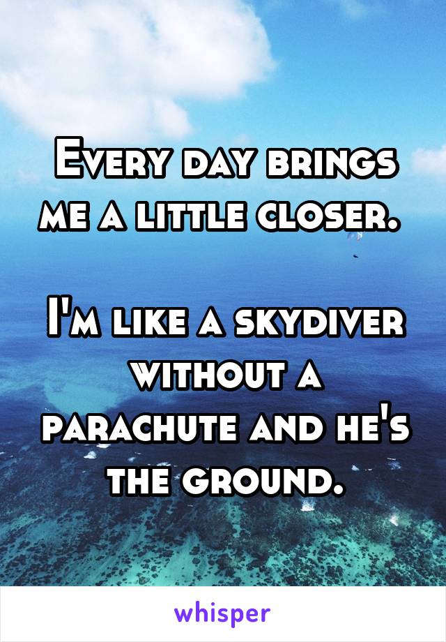 Every day brings me a little closer. 

I'm like a skydiver without a parachute and he's the ground.