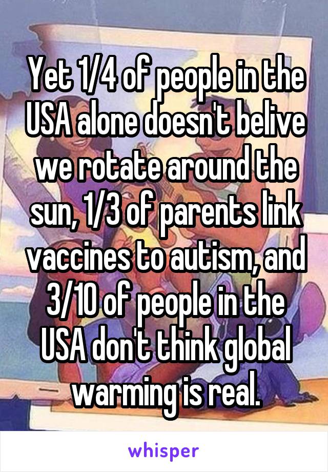 Yet 1/4 of people in the USA alone doesn't belive we rotate around the sun, 1/3 of parents link vaccines to autism, and 3/10 of people in the USA don't think global warming is real.