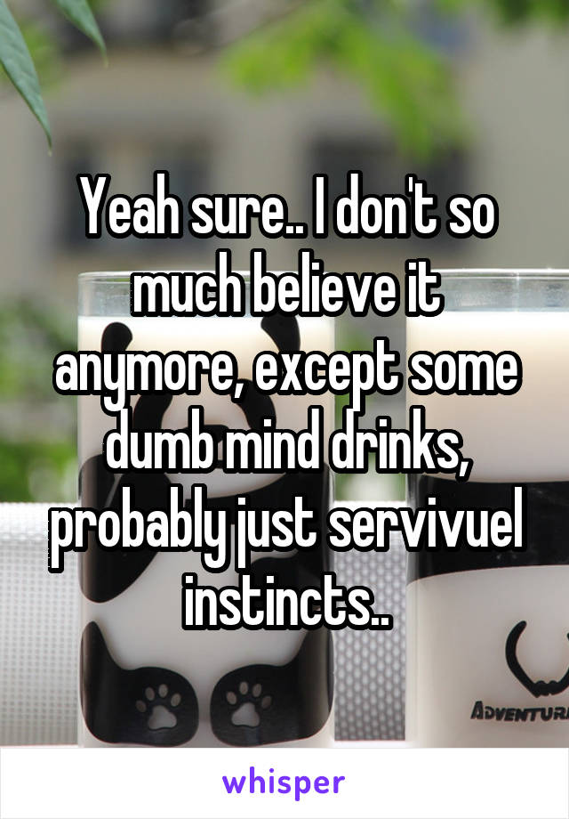 Yeah sure.. I don't so much believe it anymore, except some dumb mind drinks, probably just servivuel instincts..