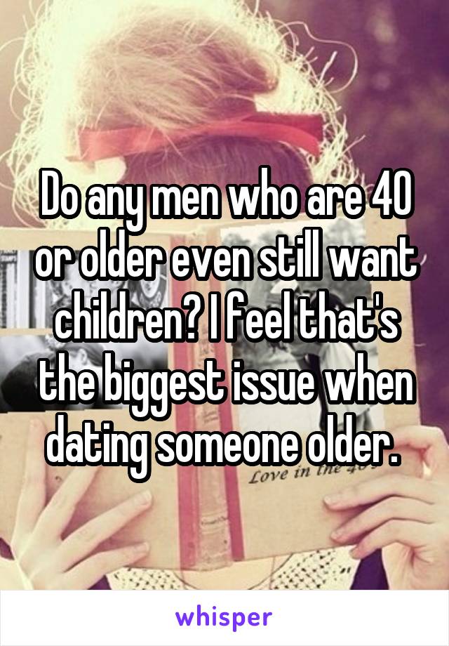 Do any men who are 40 or older even still want children? I feel that's the biggest issue when dating someone older. 