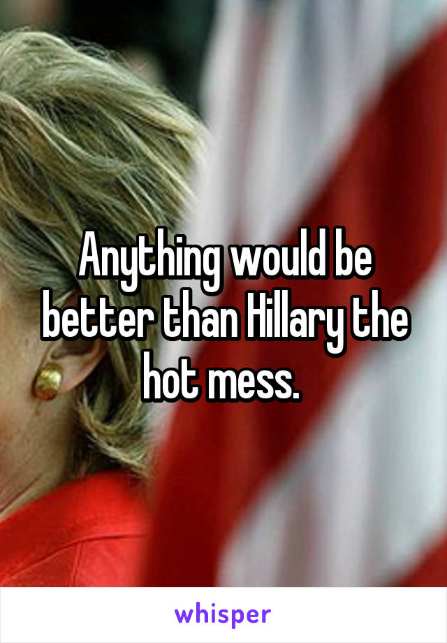 Anything would be better than Hillary the hot mess. 