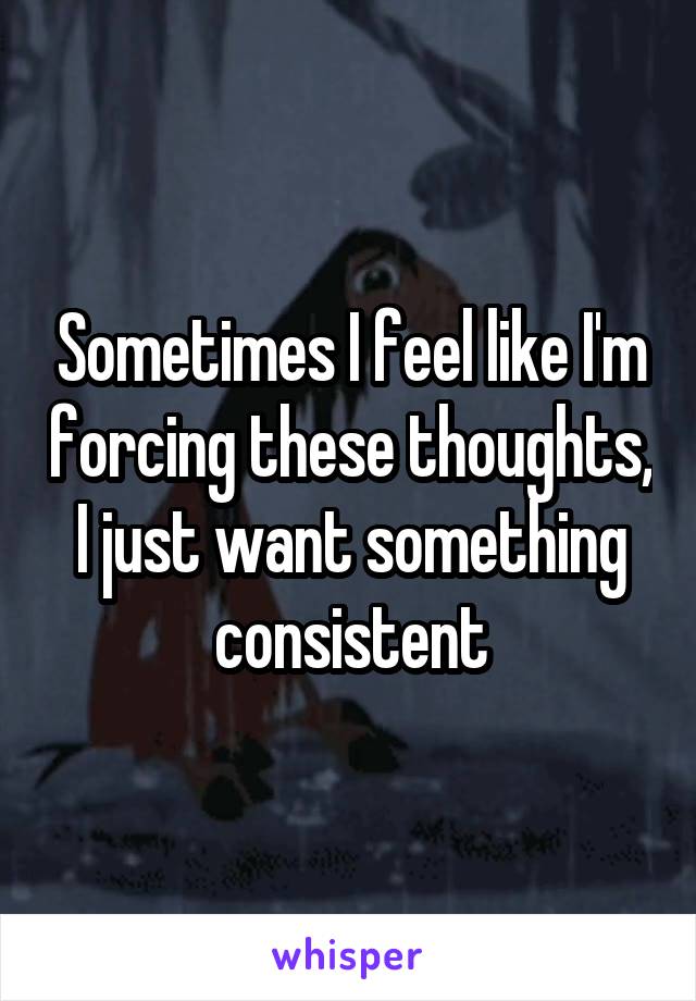 Sometimes I feel like I'm forcing these thoughts, I just want something consistent