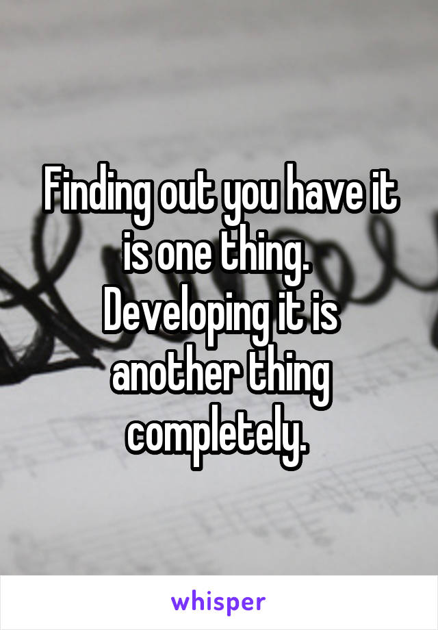 Finding out you have it is one thing. 
Developing it is another thing completely. 