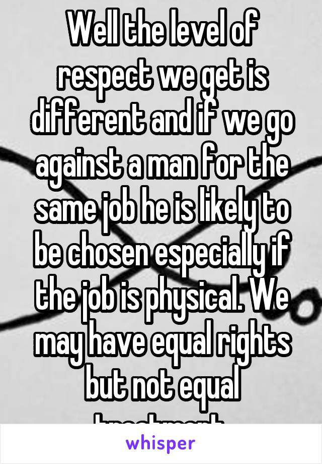 Well the level of respect we get is different and if we go against a man for the same job he is likely to be chosen especially if the job is physical. We may have equal rights but not equal treatment.